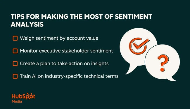 tips for making the most of sentiment analysis. weigh sentiment by account value. monitor executive stakeholder sentiment. create a plan to take action on insights. train ai on industry-specific technical terms.